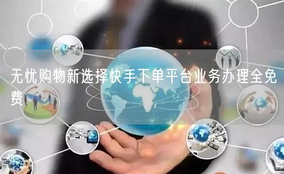 无忧购物新选择快手下单平台业务办理全免费