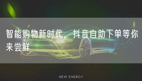 智能购物新时代,抖音自助下单等你来尝鲜