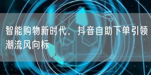 智能购物新时代，抖音自助下单引领潮流风向