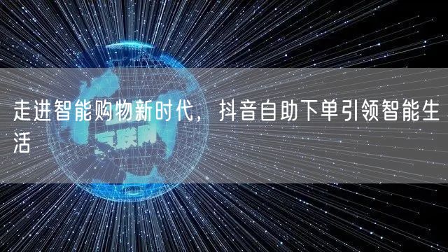 走进智能购物新时代，抖音自助下单引领智能