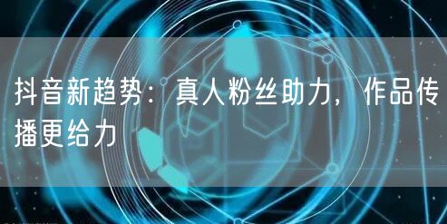 抖音新趋势:真人粉丝助力,作品传播更给力