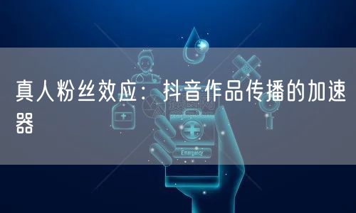 真人粉丝效应:抖音作品传播的加速器