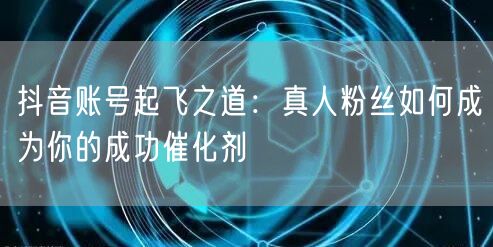 抖音账号起飞之道：真人粉丝如何成为你的成