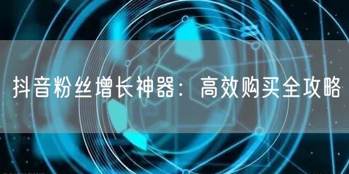 抖音粉丝增长神器:高效购买全攻略