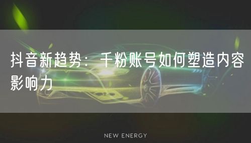抖音新趋势：千粉账号如何塑造内容影响力