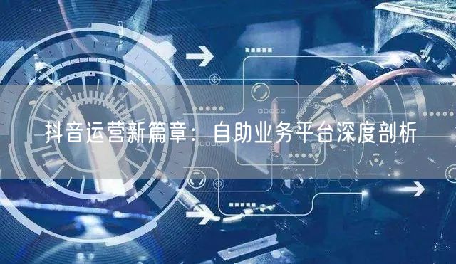 抖音运营新篇章：自助业务平台深度剖析