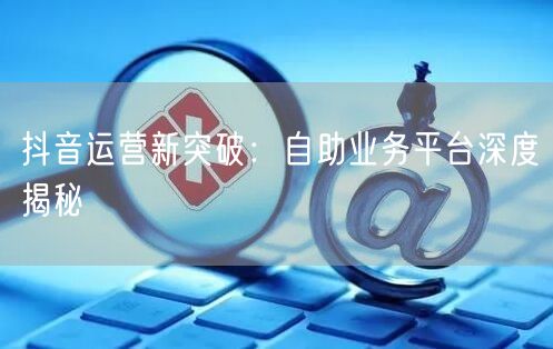 抖音运营新突破：自助业务平台深度揭秘