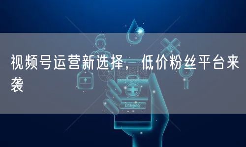 视频号运营新选择，低价粉丝平台来袭