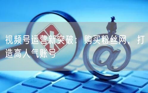 视频号运营新突破:购买粉丝网,打造高人气