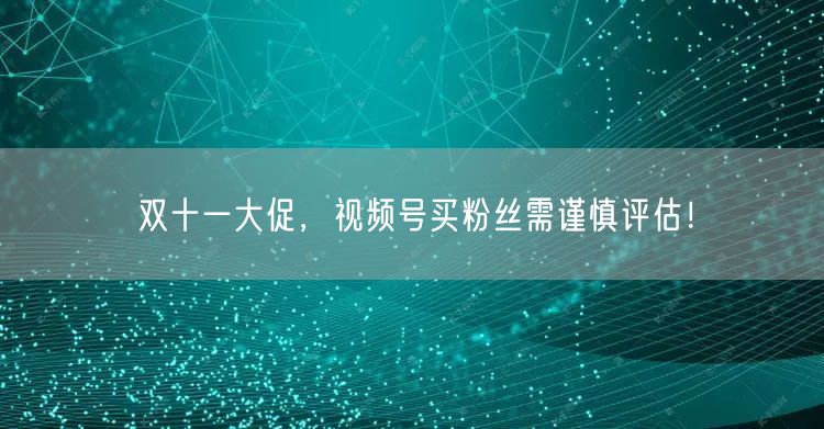 双十一大促，视频号买粉丝需谨慎评估！