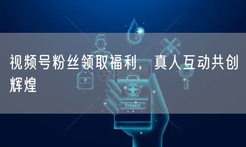 视频号粉丝领取福利，真人互动共创辉煌