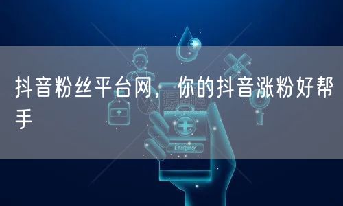 抖音粉丝平台网，你的抖音涨粉好帮手