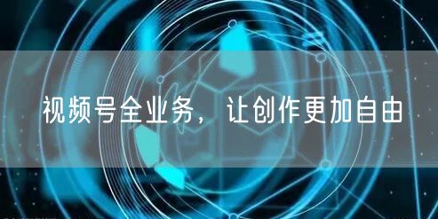 视频号全业务，让创作更加自由