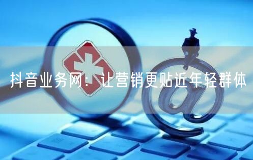 抖音业务网：让营销更贴近年轻群体